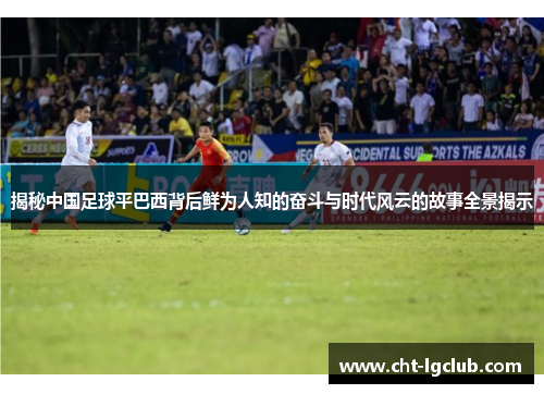 揭秘中国足球平巴西背后鲜为人知的奋斗与时代风云的故事全景揭示