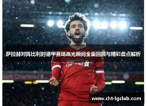 萨拉赫对阵比利时德甲赛场高光瞬间全面回顾与精彩盘点解析