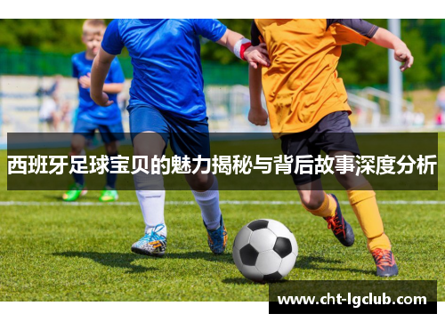 西班牙足球宝贝的魅力揭秘与背后故事深度分析