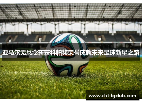 亚马尔无悬念斩获科帕奖荣誉成就未来足球新星之路