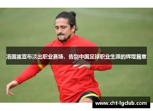 洛国富宣布淡出职业赛场,告别中国足球职业生涯的辉煌篇章 洛国富宣布淡出职业赛场,告别中国足球职业生涯的辉煌篇章