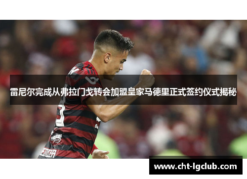 雷尼尔完成从弗拉门戈转会加盟皇家马德里正式签约仪式揭秘